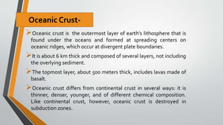 Oceanic crust is the outermost layer of earth’s lithosphere that is
found under the oceans and formed at spreading centers on
oceanic ridges, which occur at divergent plate boundaries.
It is about 6 km thick and composed of several layers, not including
the overlying sediment.
The topmost layer, about 500 meters thick, includes lavas made of
basalt.
Oceanic crust differs from continental crust in several ways: it is
thinner, denser, younger, and of different chemical composition.
Like continental crust, however, oceanic crust is destroyed in
subduction zones.
Oceanic Crust-
 