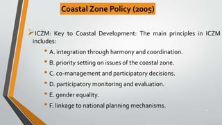 ICZM: Key to Coastal Development: The main principles in ICZM
includes:
• A. integration through harmony and coordination.
• B. priority setting on issues of the coastal zone.
• C. co-management and participatory decisions.
• D. participatory monitoring and evaluation.
• E. gender equality.
• F. linkage to national planning mechanisms.
30
Coastal Zone Policy (2005)
 
