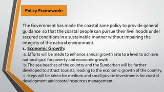 31
The Government has made the coastal zone policy to provide general
guidance so that the coastal people can pursue their livelihoods under
secured conditions in a sustainable manner without impairing the
integrity of the natural environment.
1. Economic Growth:
a. Efforts will be made to enhance annual growth rate to a level to achieve
national goal for poverty and economic growth.
b.The sea beaches of the country and the Sundarban will be further
developed to attract tourists, leading to the economic growth of the country.
c. steps will be taken for medium and small private investments for coastal
development and coastal resources management.
Policy Framework:
 