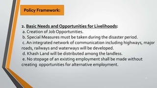 32
2. Basic Needs and Opportunities for Livelihoods:
a. Creation of Job Opportunities.
b. Special Measures must be taken during the disaster period.
c. An integrated network of communication including highways, major
roads, railways and waterways will be developed.
d. Khash Land will be distributed among the landless.
e. No stopage of an existing employment shall be made without
creating opportunities for alternative employment.
Policy Framework:
 