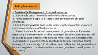 33
3. Sustainable Management of natural resources:
a. Sustainable use of renewable and renewable resources.
b. Participation of people in all sectors and development of social
awareness.
c. Land: Planning will be done under land use policy to control unplanned
and indiscriminate use of land resources.
d.Water: Sustainable use and management of groundwater. Rainwater
harvesting and conservation shall be promoted. Small water reservoirs shall
be built to capture tidal water to enhance minor irrigation in coastal areas.
e. Aquaculture: Environmentally adopted and socially responsive shrimp
farming will be encouraged. Crab culture, pearl culture and sea grass will also
be encouraged and thus help ion the economic growth and development of
the country.
Policy Framework:
 