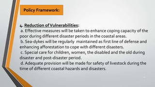 34
4. Reduction ofVulnerabilities:
a. Effective measures will be taken to enhance coping capacity of the
poor during different disaster periods in the coastal areas.
b. Sea-dykes will be regularly maintained as first line of defense and
enhancing afforestation to cope with different disasters.
c. Special care for children, women, the disabled and the old during
disaster and post-disaster period.
d. Adequate provision will be made for safety of livestock during the
time of different coastal hazards and disasters.
Policy Framework:
 