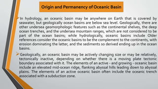 In hydrology, an oceanic basin may be anywhere on Earth that is covered by
seawater, but geologically ocean basins are below sea level. Geologically, there are
other undersea geomorphologic features such as the continental shelves, the deep
ocean trenches, and the undersea mountain ranges, which are not considered to be
part of the ocean basins; while hydrologically, oceanic basins include Older
references consider the oceanic basins to be the complement to the continents, with
erosion dominating the latter, and the sediments so derived ending up in the ocean
basins.
Geologically, an oceanic basin may be actively changing size or may be relatively,
tectonically inactive, depending on whether there is a moving plate tectonic
boundary associated with it. The elements of an active - and growing - oceanic basin
include an elevated mid-ocean ridge, flanking abyssal hills leading down to abyssal
plains. The elements of an active oceanic basin often include the oceanic trench
associated with a subduction zone.
Origin and Permanency of Oceanic Basin
 