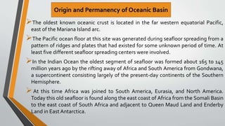 The oldest known oceanic crust is located in the far western equatorial Pacific,
east of the Mariana Island arc.
The Pacific ocean floor at this site was generated during seafloor spreading from a
pattern of ridges and plates that had existed for some unknown period of time. At
least five different seafloor spreading centers were involved.
In the Indian Ocean the oldest segment of seafloor was formed about 165 to 145
million years ago by the rifting away of Africa and South America from Gondwana,
a supercontinent consisting largely of the present-day continents of the Southern
Hemisphere.
At this time Africa was joined to South America, Eurasia, and North America.
Today this old seafloor is found along the east coast of Africa from the Somali Basin
to the east coast of South Africa and adjacent to Queen Maud Land and Enderby
Land in East Antarctica.
 