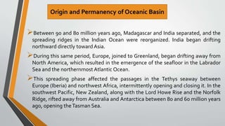 Between 90 and 80 million years ago, Madagascar and India separated, and the
spreading ridges in the Indian Ocean were reorganized. India began drifting
northward directly toward Asia.
During this same period, Europe, joined to Greenland, began drifting away from
North America, which resulted in the emergence of the seafloor in the Labrador
Sea and the northernmostAtlantic Ocean.
This spreading phase affected the passages in the Tethys seaway between
Europe (Iberia) and northwest Africa, intermittently opening and closing it. In the
southwest Pacific, New Zealand, along with the Lord Howe Rise and the Norfolk
Ridge, rifted away from Australia and Antarctica between 80 and 60 million years
ago, opening theTasman Sea.
 