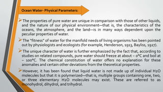 The properties of pure water are unique in comparison with those of other liquids,
and the nature of our physical environment—that is, the characteristics of the
oceans, the atmosphere, and the land—is in many ways dependent upon the
peculiar properties of water.
The “fitness” of water for the manifold needs of living organisms has been pointed
out by physiologists and ecologists (for example, Henderson, 1913, Bayliss, 1927).
The unique character of water is further emphasized by the fact that, according to
studies on related compounds, pure water should freeze at about − 0°C and boil at
− 100°C. The chemical constitution of water offers no explanation for these
anomalies and certain other deviations from the theoretical properties.
However, it has been found that liquid water is not made up of individual H2O
molecules but that it is polymerized—that is, multiple groups containing one, two,
or three elementary H2O molecules may exist. These are referred to as
monohydrol, dihydrol, and trihydrol.
Ocean Water- Physical Parameters:
 