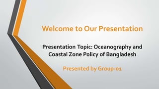 Welcome to Our Presentation
Presentation Topic: Oceanography and
Coastal Zone Policy of Bangladesh
Presented by Group-01
 