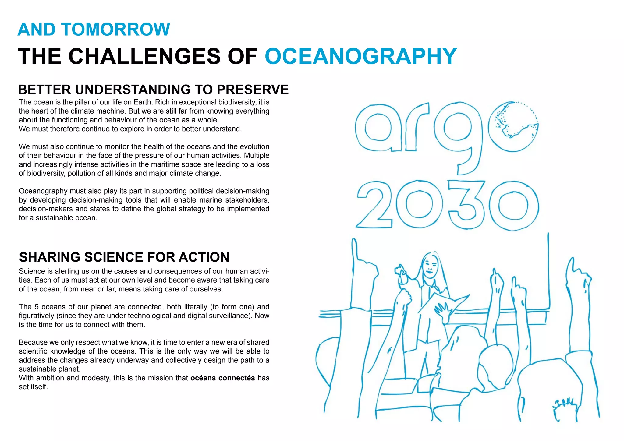 AND TOMORROW
THE CHALLENGES OF OCEANOGRAPHY
BETTER UNDERSTANDING TO PRESERVE
The ocean is the pillar of our life on Earth. Rich in exceptional biodiversity, it is
the heart of the climate machine. But we are still far from knowing everything
about the functioning and behaviour of the ocean as a whole.
We must therefore continue to explore in order to better understand.
We must also continue to monitor the health of the oceans and the evolution
of their behaviour in the face of the pressure of our human activities. Multiple
and increasingly intense activities in the maritime space are leading to a loss
of biodiversity, pollution of all kinds and major climate change.
Oceanography must also play its part in supporting political decision-making
by developing decision-making tools that will enable marine stakeholders,
decision-makers and states to define the global strategy to be implemented
for a sustainable ocean.
SHARING SCIENCE FOR ACTION
Science is alerting us on the causes and consequences of our human activi-
ties. Each of us must act at our own level and become aware that taking care
of the ocean, from near or far, means taking care of ourselves.
The 5 oceans of our planet are connected, both literally (to form one) and
figuratively (since they are under technological and digital surveillance). Now
is the time for us to connect with them.
Because we only respect what we know, it is time to enter a new era of shared
scientific knowledge of the oceans. This is the only way we will be able to
address the changes already underway and collectively design the path to a
sustainable planet.
With ambition and modesty, this is the mission that océans connectés has
set itself.
 