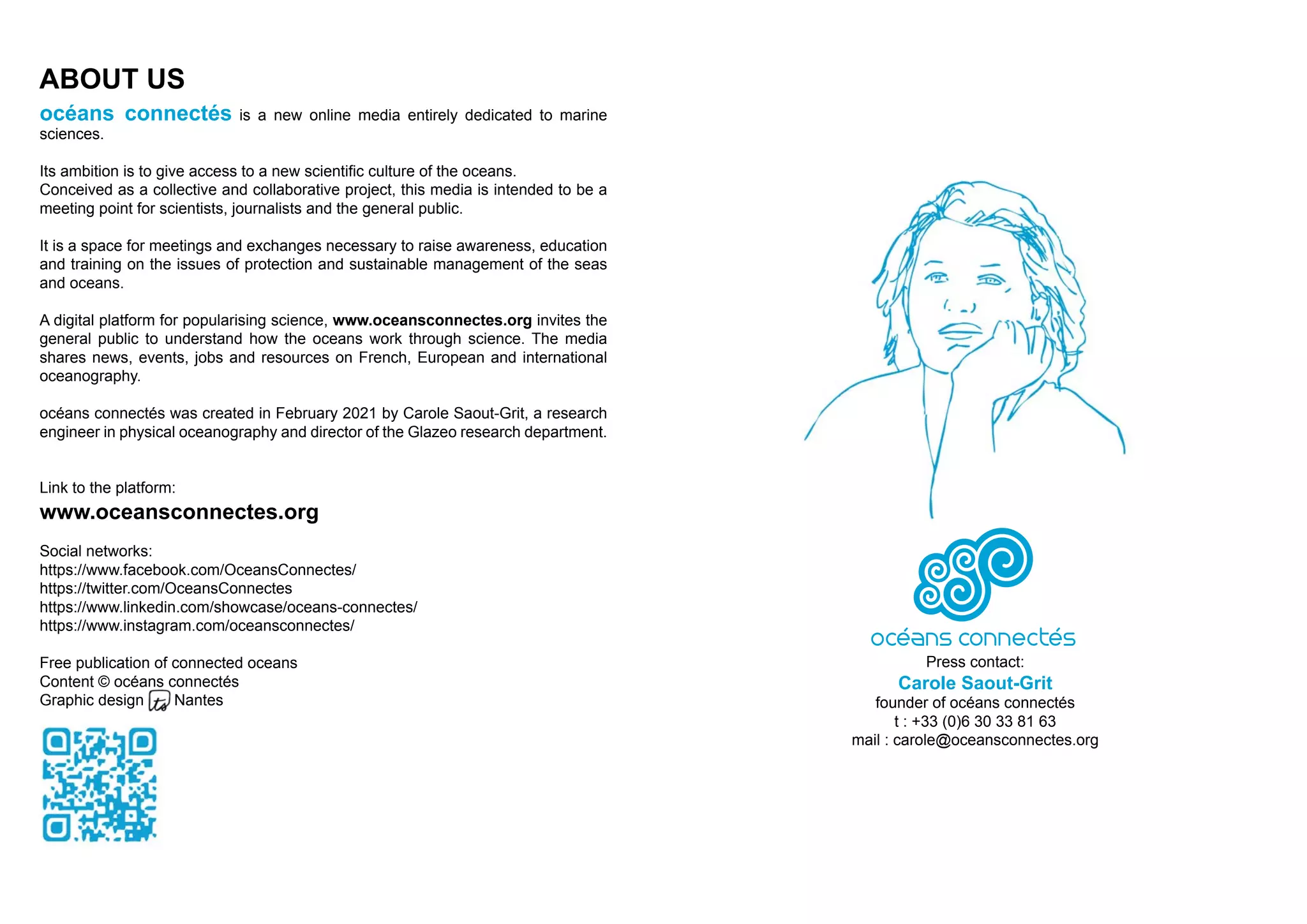 Press contact:
Carole Saout-Grit
founder of océans connectés
t : +33 (0)6 30 33 81 63
mail : carole@oceansconnectes.org
ABOUT US
océans connectés is a new online media entirely dedicated to marine
sciences.
Its ambition is to give access to a new scientific culture of the oceans.
Conceived as a collective and collaborative project, this media is intended to be a
meeting point for scientists, journalists and the general public.
It is a space for meetings and exchanges necessary to raise awareness, education
and training on the issues of protection and sustainable management of the seas
and oceans.
A digital platform for popularising science, www.oceansconnectes.org invites the
general public to understand how the oceans work through science. The media
shares news, events, jobs and resources on French, European and international
oceanography.
océans connectés was created in February 2021 by Carole Saout-Grit, a research
engineer in physical oceanography and director of the Glazeo research department.
Link to the platform:
www.oceansconnectes.org
Social networks:
https://www.facebook.com/OceansConnectes/
https://twitter.com/OceansConnectes
https://www.linkedin.com/showcase/oceans-connectes/
https://www.instagram.com/oceansconnectes/
Free publication of connected oceans
Content © océans connectés
Graphic design Nantes
 