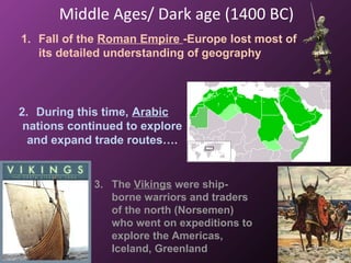 Middle Ages/ Dark age (1400 BC)
1. Fall of the Roman Empire -Europe lost most of
its detailed understanding of geography
2. During this time, Arabic
nations continued to explore
and expand trade routes….
3. The Vikings were ship-
borne warriors and traders
of the north (Norsemen)
who went on expeditions to
explore the Americas,
Iceland, Greenland
 