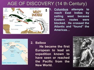 AGE OF DISCOVERY (14 th Century)
1. Columbus attempts to
reach East Indies by
sailing west because
Eastern routes were
blocked. He crossed the
Atlantic and “found” the
Americas…
2. Balboa
He became the first
European to lead an
expedition known to
have seen or reached
the Pacific from the
New World.
 