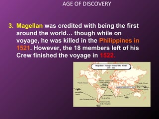 AGE OF DISCOVERY
3. Magellan was credited with being the first
around the world… though while on
voyage, he was killed in the Philippines in
1521. However, the 18 members left of his
Crew finished the voyage in 1522.
 
