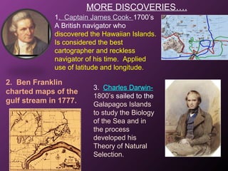 MORE DISCOVERIES….
1. Captain James Cook- 1700’s
A British navigator who
discovered the Hawaiian Islands.
Is considered the best
cartographer and reckless
navigator of his time. Applied
use of latitude and longitude.
2. Ben Franklin
charted maps of the
gulf stream in 1777.
3. Charles Darwin-
1800’s sailed to the
Galapagos Islands
to study the Biology
of the Sea and in
the process
developed his
Theory of Natural
Selection.
 