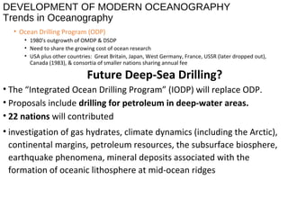 DEVELOPMENT OF MODERN OCEANOGRAPHY
Trends in Oceanography
• Ocean Drilling Program (ODP)
• 1980's outgrowth of OMDP & DSDP
• Need to share the growing cost of ocean research
• USA plus other countries: Great Britain, Japan, West Germany, France, USSR (later dropped out),
Canada (1983), & consortia of smaller nations sharing annual fee
Future Deep-Sea Drilling?
• The “Integrated Ocean Drilling Program” (IODP) will replace ODP.
• Proposals include drilling for petroleum in deep-water areas.
• 22 nations will contributed
• investigation of gas hydrates, climate dynamics (including the Arctic),
continental margins, petroleum resources, the subsurface biosphere,
earthquake phenomena, mineral deposits associated with the
formation of oceanic lithosphere at mid-ocean ridges
 
