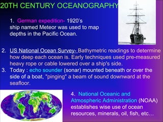 1. German expedition- 1920’s
ship named Meteor was used to map
depths in the Pacific Ocean.
2. US National Ocean Survey- Bathymetric readings to determine
how deep each ocean is. Early techniques used pre-measured
heavy rope or cable lowered over a ship's side.
3. Today : echo sounder (sonar) mounted beneath or over the
side of a boat, "pinging" a beam of sound downward at the
seafloor.
4. National Oceanic and
Atmospheric Administration (NOAA)
establishes wise use of ocean
resources, minerals, oil, fish, etc…
20TH CENTURY OCEANOGRAPHY
 