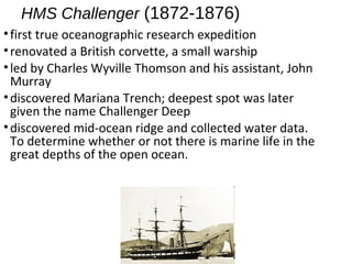 HMS Challenger (1872-1876)
•first true oceanographic research expedition
•renovated a British corvette, a small warship
•led by Charles Wyville Thomson and his assistant, John
Murray
•discovered Mariana Trench; deepest spot was later
given the name Challenger Deep
•discovered mid-ocean ridge and collected water data.
To determine whether or not there is marine life in the
great depths of the open ocean.
 