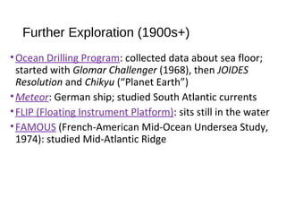 Further Exploration (1900s+)
•Ocean Drilling Program: collected data about sea floor;
started with Glomar Challenger (1968), then JOIDES
Resolution and Chikyu (“Planet Earth”)
•Meteor: German ship; studied South Atlantic currents
•FLIP (Floating Instrument Platform): sits still in the water
•FAMOUS (French-American Mid-Ocean Undersea Study,
1974): studied Mid-Atlantic Ridge
 
