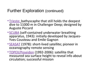 Further Exploration (continued)
•Trieste: bathyscaphe that still holds the deepest
dive to 11000 m in Challenger Deep; designed by
Auguste Piccard
•SCUBA (self-contained underwater breathing
apparatus, 1943): initially developed by Jacques-
Yves Cousteau and Emile Gagnon
•SEASAT (1978): short-lived satellite; pioneer in
oceanography remote sensing
•TOPEX/Poseidon (1992-2006): satellite that
measured sea surface height to reveal info about
circulation; successful mission
 