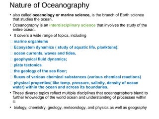 Nature of Oceanography
• also called oceanology or marine science, is the branch of Earth science
that studies the ocean.
• Oceanography is an interdisciplinary science that involves the study of the
entire ocean.
• It covers a wide range of topics, including
 marine organisms
 Ecosystem dynamics ( study of aquatic life, planktons);
 ocean currents, waves and tides,
 geophysical fluid dynamics;
 plate tectonics
 the geology of the sea floor;
 fluxes of various chemical substances (various chemical reactions)
 physical properties( like temp. pressure, salinity, density of ocean
water) within the ocean and across its boundaries.
• These diverse topics reflect multiple disciplines that oceanographers blend to
further knowledge of the world ocean and understanding of processes within
it:
• biology, chemistry, geology, meteorology, and physics as well as geography
 