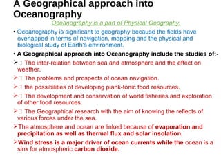 A Geographical approach into
Oceanography
Oceanography is a part of Physical Geography.
• Oceanography is significant to geography because the fields have
overlapped in terms of navigation, mapping and the physical and
biological study of Earth's environment.
• A Geographical approach into Oceanography include the studies of:-
 The inter-relation between sea and atmosphere and the effect on
weather.
 The problems and prospects of ocean navigation.
 the possibilities of developing plank-tonic food resources.
 The development and conservation of world fisheries and exploration
of other food resources.
 The Geographical research with the aim of knowing the reflects of
various forces under the sea.
The atmosphere and ocean are linked because of evaporation and
precipitation as well as thermal flux and solar insolation.
Wind stress is a major driver of ocean currents while the ocean is a
sink for atmospheric carbon dioxide.
 
