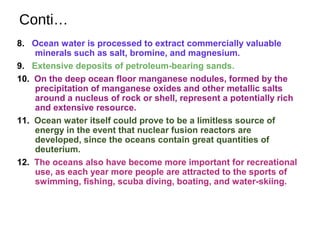 Conti…
8. Ocean water is processed to extract commercially valuable
minerals such as salt, bromine, and magnesium.
9. Extensive deposits of petroleum-bearing sands.
10. On the deep ocean floor manganese nodules, formed by the
precipitation of manganese oxides and other metallic salts
around a nucleus of rock or shell, represent a potentially rich
and extensive resource.
11. Ocean water itself could prove to be a limitless source of
energy in the event that nuclear fusion reactors are
developed, since the oceans contain great quantities of
deuterium.
12. The oceans also have become more important for recreational
use, as each year more people are attracted to the sports of
swimming, fishing, scuba diving, boating, and water-skiing.
 