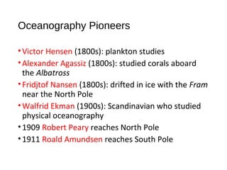 Oceanography Pioneers
•Victor Hensen (1800s): plankton studies
•Alexander Agassiz (1800s): studied corals aboard
the Albatross
•Fridjtof Nansen (1800s): drifted in ice with the Fram
near the North Pole
•Walfrid Ekman (1900s): Scandinavian who studied
physical oceanography
•1909 Robert Peary reaches North Pole
•1911 Roald Amundsen reaches South Pole
 