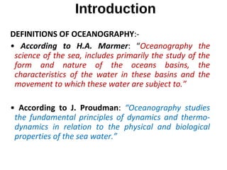 Introduction
DEFINITIONS OF OCEANOGRAPHY:-
• According to H.A. Marmer: “Oceanography the
science of the sea, includes primarily the study of the
form and nature of the oceans basins, the
characteristics of the water in these basins and the
movement to which these water are subject to.”
• According to J. Proudman: “Oceanography studies
the fundamental principles of dynamics and thermo-
dynamics in relation to the physical and biological
properties of the sea water.”
 