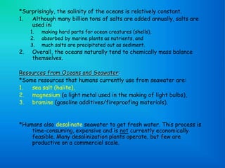 *Surprisingly, the salinity of the oceans is relatively constant.
1. Although many billion tons of salts are added annually, salts are
used in:
1. making hard parts for ocean creatures (shells),
2. absorbed by marine plants as nutrients, and
3. much salts are precipitated out as sediment.
2. Overall, the oceans naturally tend to chemically mass balance
themselves.
Resources from Oceans and Seawater:
*Some resources that humans currently use from seawater are:
1. sea salt (halite),
2. magnesium (a light metal used in the making of light bulbs),
3. bromine (gasoline additives/fireproofing materials).
*Humans also desalinate seawater to get fresh water. This process is
time-consuming, expensive and is not currently economically
feasible. Many desalinization plants operate, but few are
productive on a commercial scale.
 