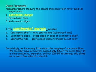 Ocean Topography:
*Oceanographers studying the oceans and ocean floor have found (3)
major parts:
1. Continental margin
2. Ocean basin floor
3. Mid-oceanic ridges
1. The continental margin includes:
a. Continental shelf -- very gentle slope (submerged land)
b. Continental slope -- steep slope on edge of continental shelf.
c. Continental rise -- gentle slope where trenches do not exist
Surprisingly, we know very little about the mapping of our ocean floor.
We probably have accurately mapped only 5% of the ocean floor. It
is time-consuming, expensive, and our current technology only allows
us to map a few miles at a stretch.
 