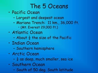 The 5 Oceans
• Pacific Ocean
– Largest and deepest ocean
– Mariana Trench: 11 km., 36,000 ft.
• (Mt. Everest 29,000 ft.)
• Atlantic Ocean
– About ½ the size of the Pacific
• Indian Ocean
– Southern hemisphere
• Arctic Ocean
– ¼ as deep, much smaller, sea ice
• Southern Ocean
– South of 50 deg. South latitude
 
