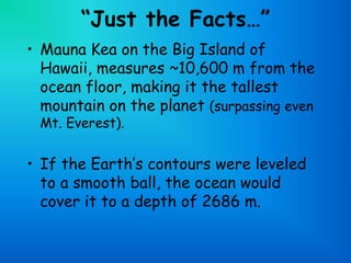 “Just the Facts…”
• Mauna Kea on the Big Island of
Hawaii, measures ~10,600 m from the
ocean floor, making it the tallest
mountain on the planet (surpassing even
Mt. Everest).
• If the Earth’s contours were leveled
to a smooth ball, the ocean would
cover it to a depth of 2686 m.
 