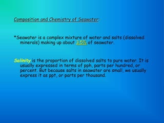 Composition and Chemistry of Seawater:
*Seawater is a complex mixture of water and salts (dissolved
minerals) making up about 3.5% of seawater.
Salinity is the proportion of dissolved salts to pure water. It is
usually expressed in terms of pph, parts per hundred, or
percent. But because salts in seawater are small, we usually
express it as ppt, or parts per thousand.
 
