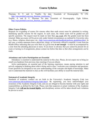 Course Syllabus
                                                                                                   Dr. K. Kim

Thurman, H. V. and A. Trujillo. No date. Essentials of Oceanography 7E CW.
   http://wps.prenhall.com/esm_thurman_essofocean_7
Trujillo, A. and H. V. Thurman. No date. Essentials of Oceanography. Eight Edition.
   http://wps.prenhall.com/esm_thurman_essofocean_8



Other Course Policies
Requests for re-grading of exams (for reasons other than math errors) must be submitted in writing,
identifying specific reasons for the request. In such cases, the whole exam will be graded not just
specific questions. The request must be made no later than one week after the graded exam has been
returned. Make-up exams will be given only under limited circumstances as outlined by University rules
(e.g. illness, religious observance, etc.; http://www.american.edu/handbook/policies_guidelines.htm). In
any case, a written statement from a physician, clergy, or University official is required. A note from the
Health Office indicating that you were there at a given time is not enough—it must be accompanied by
a note from the attending physician or nurse. If you know in advance that you cannot be present for an
exam or turning in of assignments, please contact me before that date so that other arrangements can be
made.


Attendance and Active Participation are Essential
    Attendance is essential to understand the material in this class. Please, do not expect me to bring (or
email) you handouts from previous class meetings if you are absent.
    Active participation, an essential part of the learning experience, means paying attention to and
actively engaging in thinking about what is being said in class. I welcome your comments and questions.
Exam questions are designed to test your understanding of the concepts and depth of knowledge. Make
sure to understand the material in class as this will facilitate your ability to recall the material later.


Statement of Academic Integrity
Standards of academic conduct are set forth in the University's Academic Integrity Code (see
www.american.edu/academics/integrity/index.htm). By registering, you have acknowledged your
awareness of the Academic Integrity Code, and you are obliged to become familiar with your rights and
responsibilities as defined by the Code. Please, note that suspicion or actual violations of the Academic
Integrity Code will not be treated lightly, and disciplinary actions will be taken should such violations
be proven to occur.




Updated 3/13/10                                                                                    Page 4 of 4
 