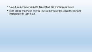 • A cold saline water is more dense than the warm fresh water.
• High saline water can overlie low saline water provided the surface
temperature is very high.
 