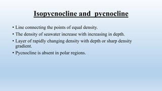 Isopycnocline and pycnocline
• Line connecting the points of equal density.
• The density of seawater increase with increasing in depth.
• Layer of rapidly changing density with depth or sharp density
gradient.
• Pycnocline is absent in polar regions.
 