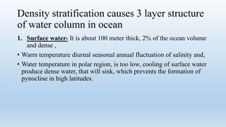 Density stratification causes 3 layer structure
of water column in ocean
1. Surface water- It is about 100 meter thick, 2% of the ocean volume
and dense ,
• Warm temperature diurnal seasonal annual fluctuation of salinity and,
• Water temperature in polar region, is too low, cooling of surface water
produce dense water, that will sink, which prevents the formation of
pynocline in high latitudes.
 