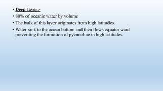 • Deep layer:-
• 80% of oceanic water by volume
• The bulk of this layer originates from high latitudes.
• Water sink to the ocean bottom and then flows equator ward
preventing the formation of pycnocline in high latitudes.
 