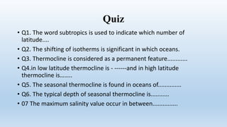 Quiz
• Q1. The word subtropics is used to indicate which number of
latitude....
• Q2. The shifting of isotherms is significant in which oceans.
• Q3. Thermocline is considered as a permanent feature............
• Q4.in low latitude thermocline is - ------and in high latitude
thermocline is……..
• Q5. The seasonal thermocline is found in oceans of..............
• Q6. The typical depth of seasonal thermocline is...........
• 07 The maximum salinity value occur in between...............
 