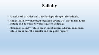 Salinity
• Function of latitudes and directly depends upon the latitude.
• Highest salinity value occur between 20 and 30° North and South
latitude and decrease towards equator and poles.
• Maximum salinity values occur in subtropics whereas minimum
values occur near the equator and the polar regions
 