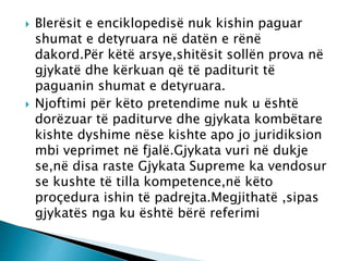  Blerësit e enciklopedisë nuk kishin paguar
shumat e detyruara në datën e rënë
dakord.Për këtë arsye,shitësit sollën prova në
gjykatë dhe kërkuan që të paditurit të
paguanin shumat e detyruara.
 Njoftimi për këto pretendime nuk u është
dorëzuar të paditurve dhe gjykata kombëtare
kishte dyshime nëse kishte apo jo juridiksion
mbi veprimet në fjalë.Gjykata vuri në dukje
se,në disa raste Gjykata Supreme ka vendosur
se kushte të tilla kompetence,në këto
proçedura ishin të padrejta.Megjithatë ,sipas
gjykatës nga ku është bërë referimi
 