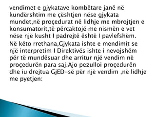 vendimet e gjykatave kombëtare janë në
kundërshtim me çështjen nëse gjykata
mundet,në proçedurat në lidhje me mbrojtjen e
konsumatorit,të përcaktojë me nismën e vet
nëse një kusht I padrejtë është I pavlefshëm.
Në këto rrethana,Gjykata ishte e mendimit se
një interpretim I Direktivës ishte i nevojshëm
për të mundësuar dhe arritur një vendim në
proçedurën para saj.Ajo pezulloi proçedurën
dhe iu drejtua GjED-së për një vendim ,në lidhje
me pyetjen:
 