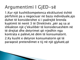 1.Kur një kusht(kompetenca ekskluzive) është
përfshirë pa u negociuar në baza individuale,ajo
duhet të konsiderohet si i padrejtë brenda
kuptimit të nenit 3 të Direktivës ,për aq sa ai
shkakton një ç’ekuilibër të konsiderueshëm në
të drejtat dhe detyrimet që rrjedhin nga
kontrata e palëvë,në dëm të konsumatorit.
2.Ky kusht e detyron konsumatorin që të
paraqesë pretendimet e tij në një gjykatë,që
 