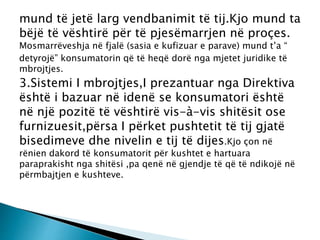 mund të jetë larg vendbanimit të tij.Kjo mund ta
bëjë të vështirë për të pjesëmarrjen në proçes.
Mosmarrëveshja në fjalë (sasia e kufizuar e parave) mund t’a “
detyrojë” konsumatorin që të heqë dorë nga mjetet juridike të
mbrojtjes.
3.Sistemi I mbrojtjes,I prezantuar nga Direktiva
është i bazuar në idenë se konsumatori është
në një pozitë të vështirë vis-à-vis shitësit ose
furnizuesit,përsa I përket pushtetit të tij gjatë
bisedimeve dhe nivelin e tij të dijes.Kjo çon në
rënien dakord të konsumatorit për kushtet e hartuara
paraprakisht nga shitësi ,pa qenë në gjendje të që të ndikojë në
përmbajtjen e kushteve.
 