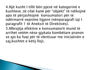 4.Një kusht I tillë bën pjesë në kategorinë e
kushteve ,të cilat kanë për “objekt” të ndikojnë
apo të përjashtojnë konsumatori për të
ndërmarrë veprime ligjore (nënparagrafi (q) I
paragrafit 1 të Aneksit të Direktivës).
5.Mbrojtja efektive e konsumatorit mund të
arrihet vetëm nëse gjykata kombëtare pranon
se ajo ka fuqi për të vlerësuar me iniciativën e
saj,kushtet e këtij lloji.
 