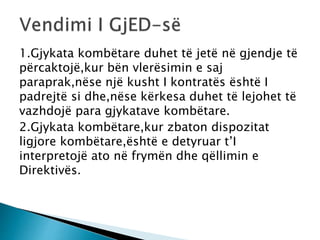 1.Gjykata kombëtare duhet të jetë në gjendje të
përcaktojë,kur bën vlerësimin e saj
paraprak,nëse një kusht I kontratës është I
padrejtë si dhe,nëse kërkesa duhet të lejohet të
vazhdojë para gjykatave kombëtare.
2.Gjykata kombëtare,kur zbaton dispozitat
ligjore kombëtare,është e detyruar t’I
interpretojë ato në frymën dhe qëllimin e
Direktivës.
 