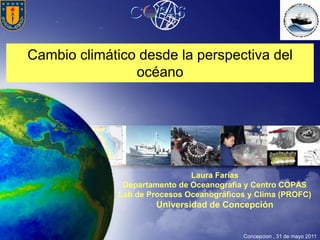 Cambio climático desde la perspectiva del
                océano




                               Laura Farías
               Departamento de Oceanografìa y Centro COPAS
              Lab de Procesos Oceanográficos y Clima (PROFC)
                       Universidad de Concepción


                                           Concepcion , 31 de mayo 2011
 