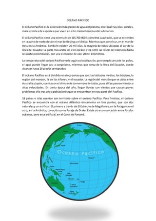 OCEANO PACIFICO
El océanoPacíficoes laextensiónmásgrande de aguadel planeta,enel cual hay islas, corales,
mares y miles de especies que viven en este maravilloso mundo submarino.
El océanoPacíficotiene unaextensiónde 165 700 000 kilómetros cuadrados,que se extienden
enla parte de norte desde el mar de Beijing y el Ártico. Mientras que por el sur, en el mar de
Ross en la Antártica. También existen 25 mil islas, la mayoría de estas ubicadas al sur de la
líneadel Ecuador.La parte más ancha de este océano está entre las costas de Indonesia hasta
las costas colombianas, con una extensión de casi 20 mil kilómetros.
La temperaturadel océanoPacíficovaríasegúnsu localización,porejemplocercade los polos,
el agua puede llegar casi a congelarse, mientras que cerca de la línea del Ecuador, puede
alcanzar hasta 29 grados centígrados.
El océano Pacífico está dividido en cinco zonas que son: las latitudes medias, los trópicos, la
región del monzón, la de los tifones, y el ecuador. La región del monzón que se ubica entre
AustraliayJapón,cuenta con el clima más tormentoso de todas, pues allí se pasean vientos a
altas velocidades. En cierta época del año, llegan lluvias con vientos que causan graves
problemas año tras año a poblaciones que se encuentran en esta parte del Pacífico.
53 países e islas cuentan con territorio sobre el océano Pacífico. Para finalizar, el océano
Pacífico se encuentra con el océano Atlántico únicamente en tres puntos, que son dos
naturalesyun artificial.El primero a través de El Estrecho de Magallanes, en la Patagonia y el
otro, en la Antártica, conocido como Pasaje de Drake. Existe otra comunicación entre los dos
océanos, pero esta artificial, en el Canal de Panamá.
 