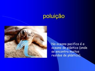 poluiçãoNo oceano pacifico é o oceano de plástico (onde se encontra muitos residos de plástico).