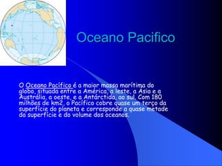 Oceano Pacifico O Oceano Pacífico é a maior massa marítima do globo, situada entre a América, a leste, a Ásia e a Austrália, a oeste, e a Antárctida, ao sul. Com 180 milhões de km2, o Pacífico cobre quase um terço da superfície do planeta e corresponde a quase metade da superfície e do volume dos oceanos. 