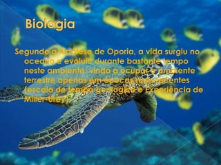 BiologiaSegundo a hipótese de Oporia, a vida surgiu no oceano e evoluiu durante bastante tempo neste ambiente, vindo a ocupar o ambiente terrestre apenas em épocas mais recentes (escala de tempo geológico e Experiência de Miller-Urey). 
